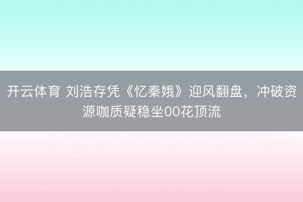 开云体育 刘浩存凭《忆秦娥》迎风翻盘，冲破资源咖质疑稳坐00花顶流