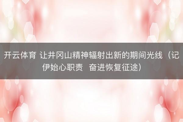 开云体育 让井冈山精神辐射出新的期间光线(记伊始心职责 奋进恢复征途)