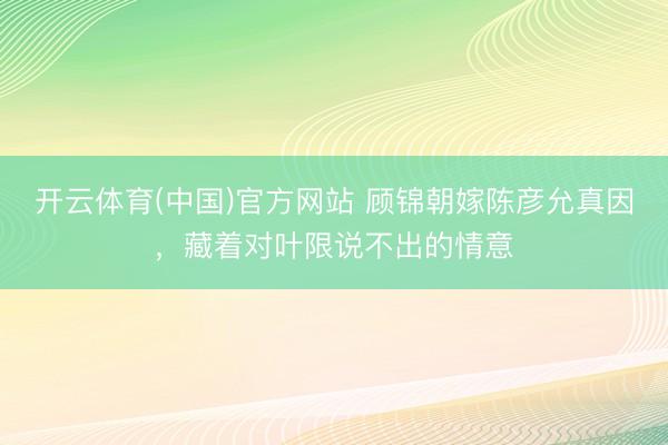 开云体育(中国)官方网站 顾锦朝嫁陈彦允真因，藏着对叶限说不出的情意