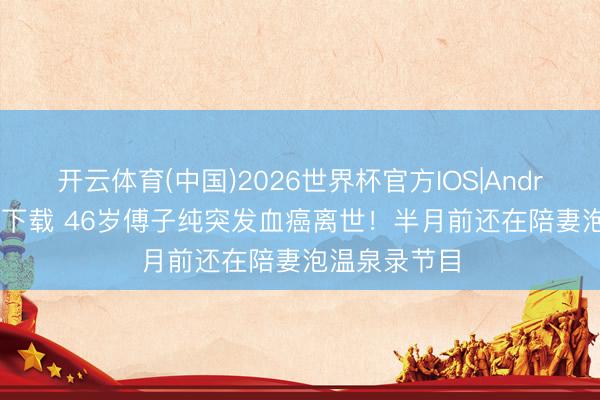 开云体育(中国)2026世界杯官方IOS|Android手机app下载 46岁傅子纯突发血癌离世！半月前还在陪妻泡温泉录节目