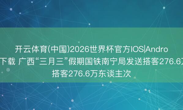 开云体育(中国)2026世界杯官方IOS|Android手机app下载 广西“三月三”假期国铁南宁局发送搭客276.6万东谈主次