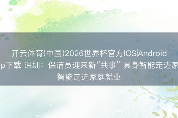 开云体育(中国)2026世界杯官方IOS|Android手机app下载 深圳：保洁员迎来新“共事” 具身智能走进家庭就业