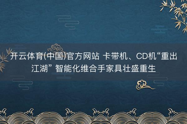 开云体育(中国)官方网站 卡带机、CD机“重出江湖” 智能化维合手家具壮盛重生