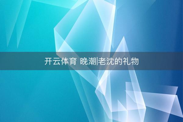 开云体育 晚潮|老沈的礼物