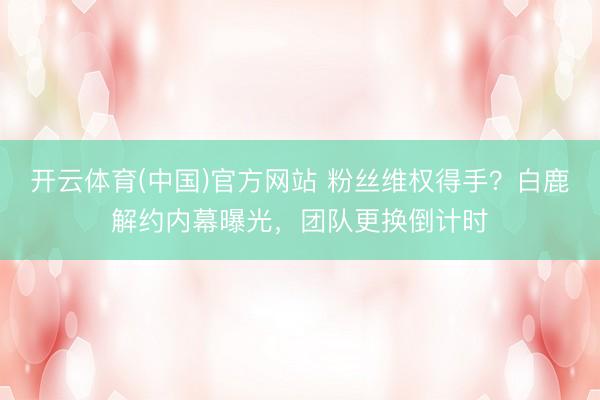 开云体育(中国)官方网站 粉丝维权得手？白鹿解约内幕曝光，团队更换倒计时