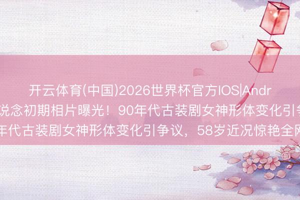 开云体育(中国)2026世界杯官方IOS|Android手机app下载 萧蔷出说念初期相片曝光！90年代古装剧女神形体变化引争议，58岁近况惊艳全网