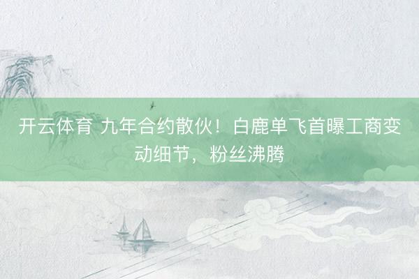 开云体育 九年合约散伙!白鹿单飞首曝工商变动细节,粉丝沸腾