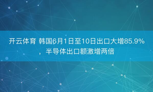 开云体育 韩国6月1日至10日出口大增85.9%,半导体出口额激增两倍