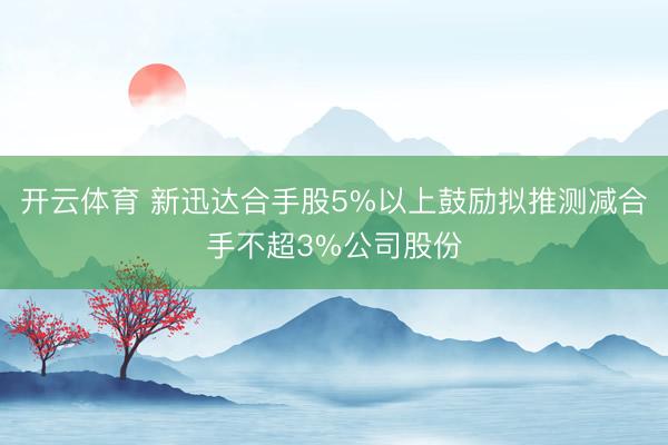 开云体育 新迅达合手股5%以上鼓励拟推测减合手不超3%公司股份