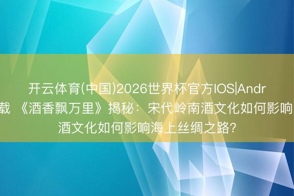 开云体育(中国)2026世界杯官方IOS|Android手机app下载 《酒香飘万里》揭秘：宋代岭南酒文化如何影响海上丝绸之路？