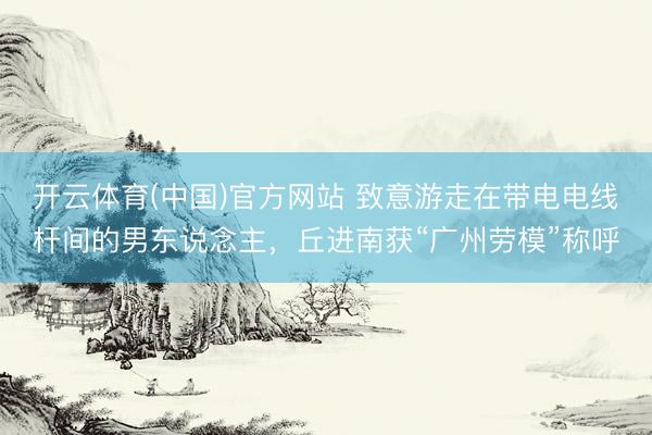 开云体育(中国)官方网站 致意游走在带电电线杆间的男东说念主，丘进南获“广州劳模”称呼