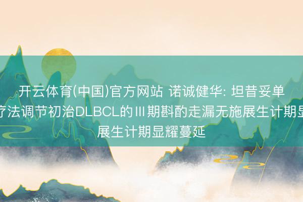 开云体育(中国)官方网站 诺诚健华: 坦昔妥单抗招引疗法调节初治DLBCL的Ⅲ期斟酌走漏无施展生计期显耀蔓延