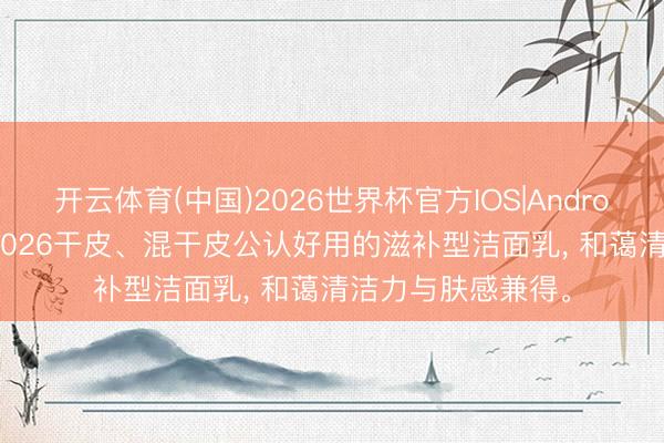 开云体育(中国)2026世界杯官方IOS|Android手机app下载 2026干皮、混干皮公认好用的滋补型洁面乳， 和蔼清洁力与肤感兼得。