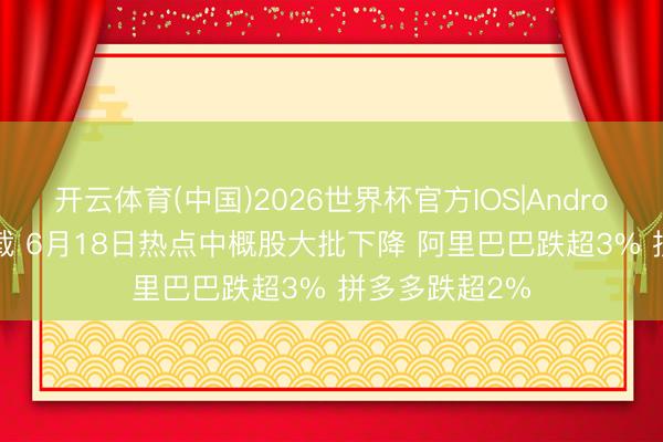 开云体育(中国)2026世界杯官方IOS|Android手机app下载 6月18日热点中概股大批下降 阿里巴巴跌超3% 拼多多跌超2%