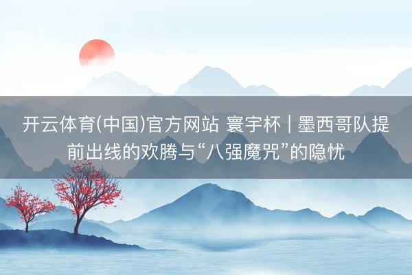 开云体育(中国)官方网站 寰宇杯 | 墨西哥队提前出线的欢腾与“八强魔咒”的隐忧