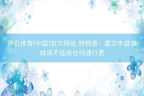 开云体育(中国)官方网站 特朗普:霍尔木兹海峡将不征收任何通行费