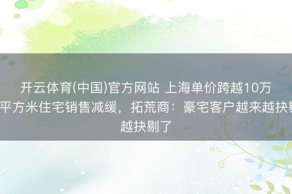 开云体育(中国)官方网站 上海单价跨越10万元/平方米住宅销售减缓,拓荒商:豪宅客户越来越抉剔了